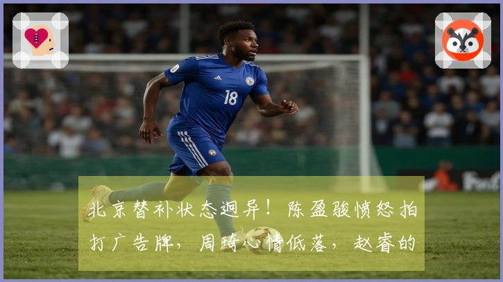 北京替补状态迥异！陈盈骏愤怒拍打广告牌，周琦心情低落，赵睿的微笑引发众怒