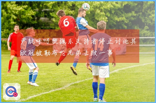 尹航呼吁樊振东支持者停止讨论其欧冠被勒布伦兄弟击败一事